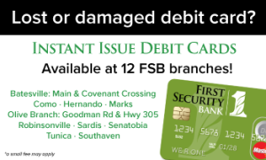 Lost or damaged debit card? Instant Issue Debit Cards are available at 12 FSB Branches! Batesville: Main & Covenant Crossing, Como, Hernando, Marks, Olive Branch: Goodman Rd & Hwy 305, Robinsonville, Sardis, Senatobia, Tunica, and Southaven. A small fee may apply.
